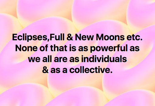 We want to remind all of you that in spite of the shifts that occur in your solar system with the other planets, and the moon, none of that is as powerful as you all are as individuals and as a collective.